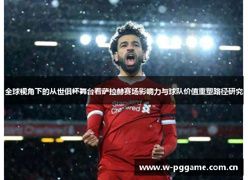 全球视角下的从世俱杯舞台看萨拉赫赛场影响力与球队价值重塑路径研究