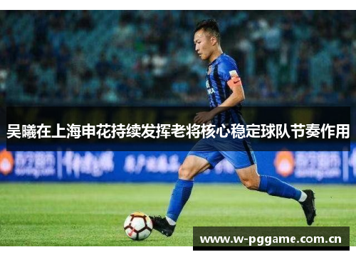吴曦在上海申花持续发挥老将核心稳定球队节奏作用 吴曦在上海申花持续发挥老将核心稳定球队节奏作用